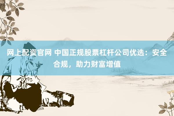 网上配资官网 中国正规股票杠杆公司优选：安全合规，助力财富增值