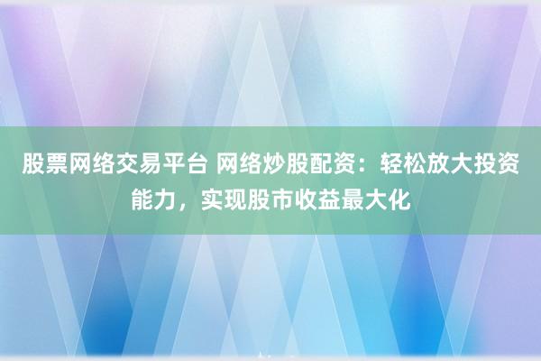 股票网络交易平台 网络炒股配资：轻松放大投资能力，实现股市收益最大化