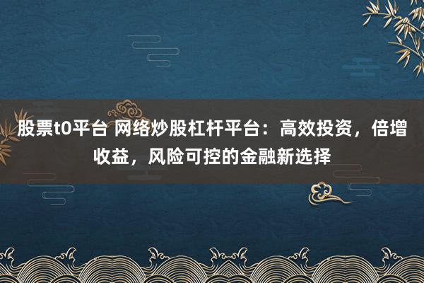 股票t0平台 网络炒股杠杆平台：高效投资，倍增收益，风险可控的金融新选择
