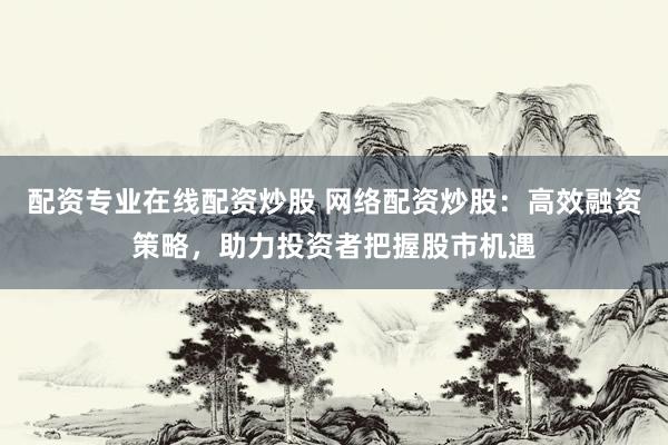 配资专业在线配资炒股 网络配资炒股：高效融资策略，助力投资者把握股市机遇