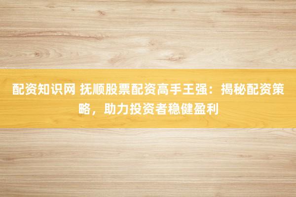 配资知识网 抚顺股票配资高手王强：揭秘配资策略，助力投资者稳健盈利