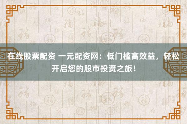 在线股票配资 一元配资网：低门槛高效益，轻松开启您的股市投资之旅！
