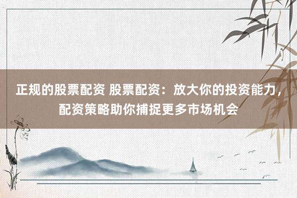 正规的股票配资 股票配资：放大你的投资能力，配资策略助你捕捉更多市场机会