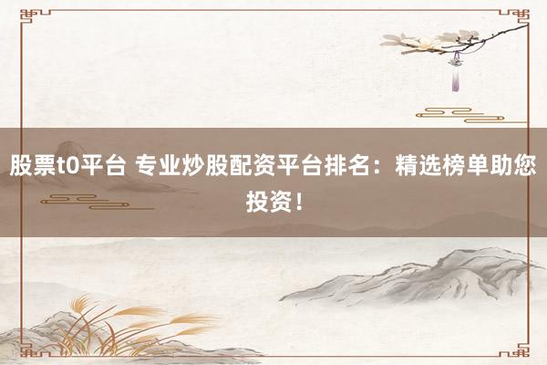 股票t0平台 专业炒股配资平台排名：精选榜单助您投资！