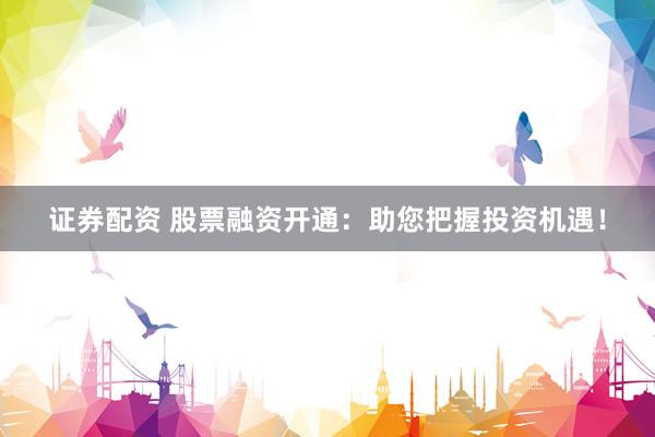 证券配资 股票融资开通：助您把握投资机遇！