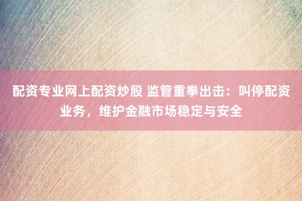 配资专业网上配资炒股 监管重拳出击：叫停配资业务，维护金融市场稳定与安全