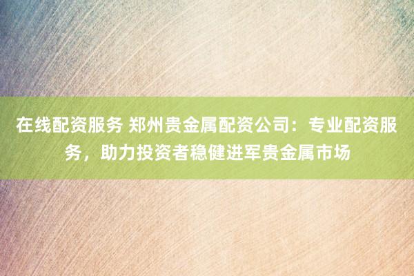 在线配资服务 郑州贵金属配资公司：专业配资服务，助力投资者稳健进军贵金属市场