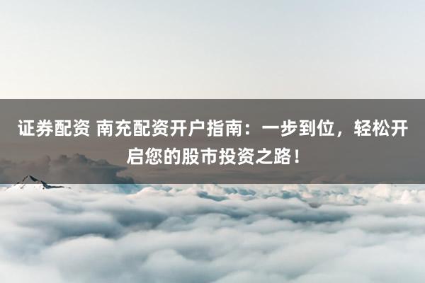 证券配资 南充配资开户指南：一步到位，轻松开启您的股市投资之路！