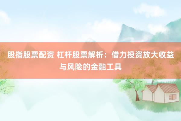 股指股票配资 杠杆股票解析：借力投资放大收益与风险的金融工具