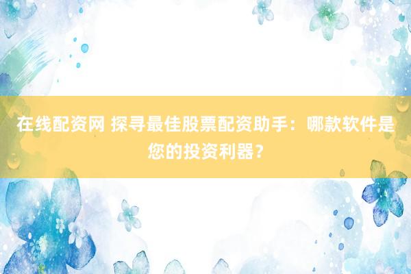 在线配资网 探寻最佳股票配资助手：哪款软件是您的投资利器？