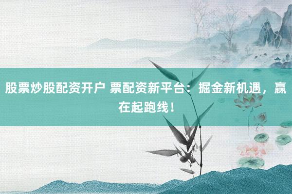 股票炒股配资开户 票配资新平台：掘金新机遇，赢在起跑线！