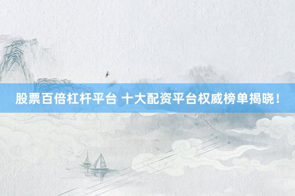 股票百倍杠杆平台 十大配资平台权威榜单揭晓！