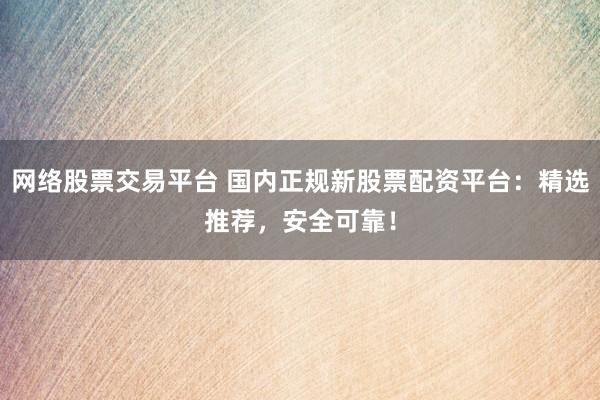 网络股票交易平台 国内正规新股票配资平台：精选推荐，安全可靠！