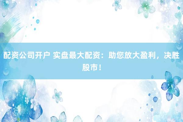 配资公司开户 实盘最大配资：助您放大盈利，决胜股市！