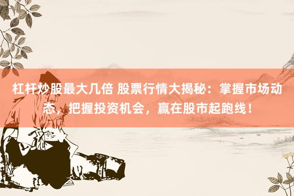 杠杆炒股最大几倍 股票行情大揭秘：掌握市场动态，把握投资机会，赢在股市起跑线！