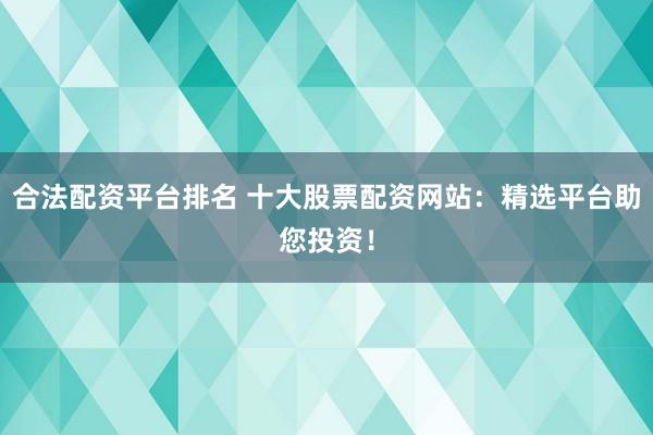 合法配资平台排名 十大股票配资网站：精选平台助您投资！