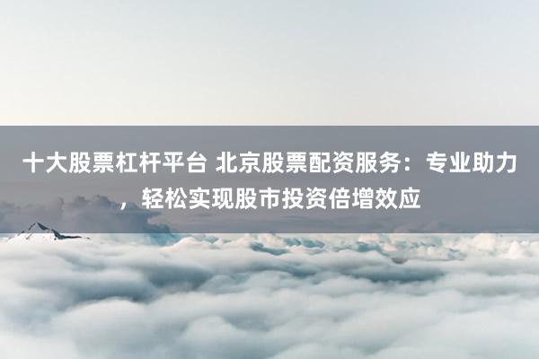 十大股票杠杆平台 北京股票配资服务：专业助力，轻松实现股市投资倍增效应