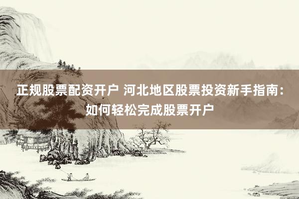 正规股票配资开户 河北地区股票投资新手指南：如何轻松完成股票开户