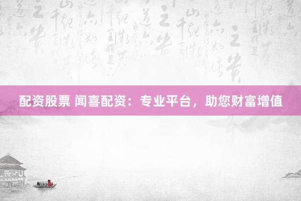 配资股票 闻喜配资：专业平台，助您财富增值
