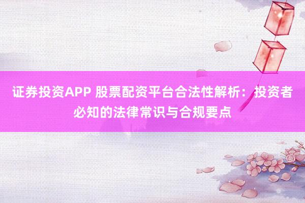 证券投资APP 股票配资平台合法性解析：投资者必知的法律常识与合规要点