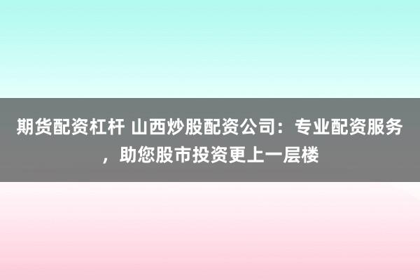 期货配资杠杆 山西炒股配资公司：专业配资服务，助您股市投资更上一层楼
