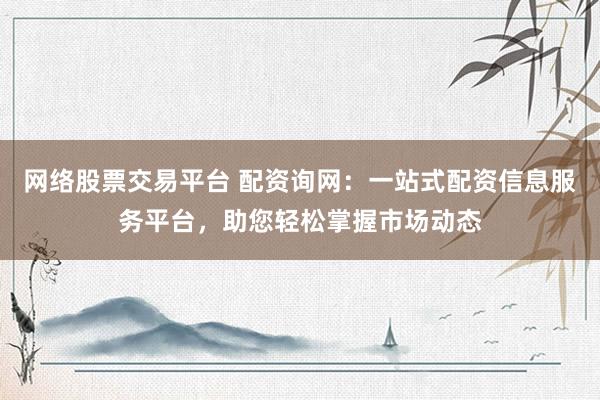 网络股票交易平台 配资询网：一站式配资信息服务平台，助您轻松掌握市场动态