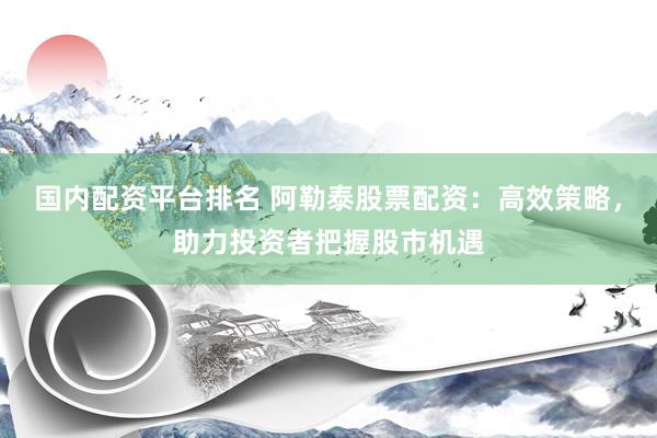国内配资平台排名 阿勒泰股票配资：高效策略，助力投资者把握股市机遇