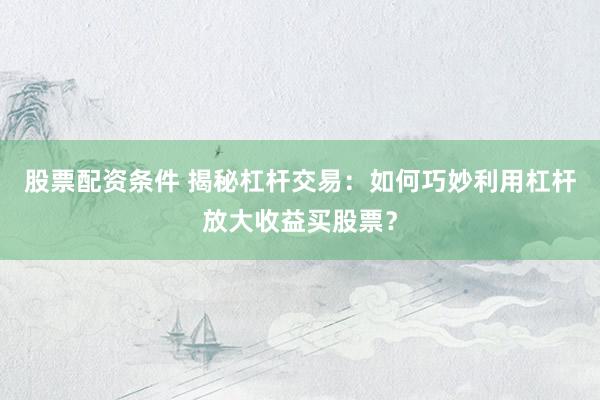 股票配资条件 揭秘杠杆交易：如何巧妙利用杠杆放大收益买股票？