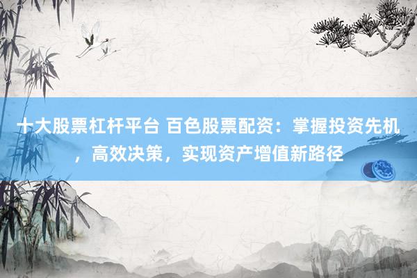 十大股票杠杆平台 百色股票配资：掌握投资先机，高效决策，实现资产增值新路径