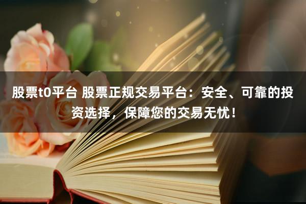 股票t0平台 股票正规交易平台：安全、可靠的投资选择，保障您的交易无忧！