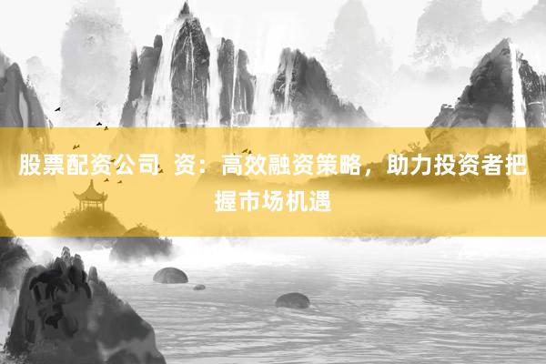 股票配资公司  资：高效融资策略，助力投资者把握市场机遇