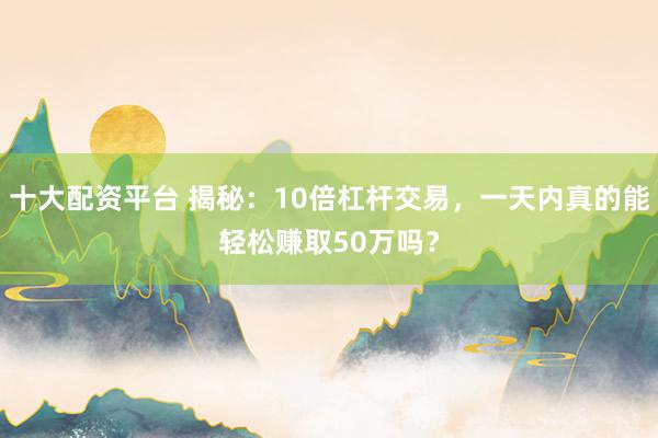 十大配资平台 揭秘：10倍杠杆交易，一天内真的能轻松赚取50万吗？