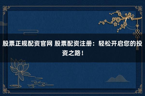 股票正规配资官网 股票配资注册：轻松开启您的投资之路！