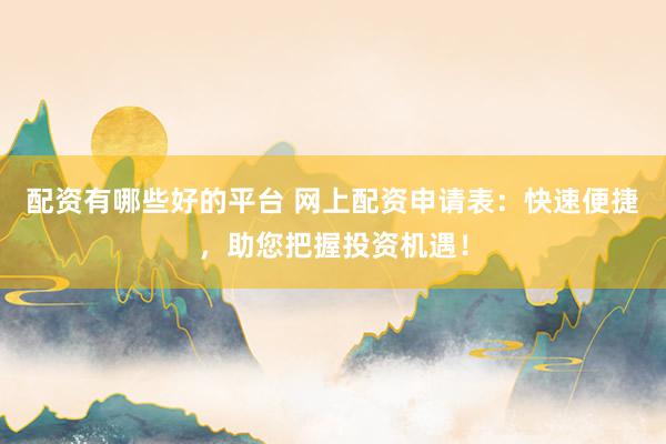 配资有哪些好的平台 网上配资申请表：快速便捷，助您把握投资机遇！