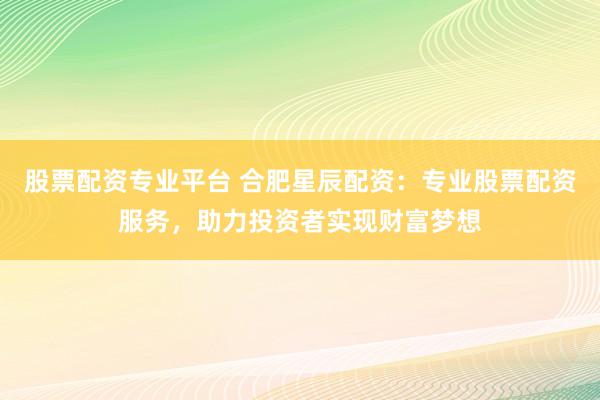 股票配资专业平台 合肥星辰配资：专业股票配资服务，助力投资者实现财富梦想