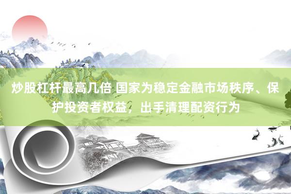 炒股杠杆最高几倍 国家为稳定金融市场秩序、保护投资者权益，出手清理配资行为