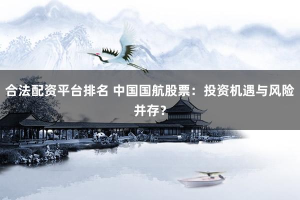 合法配资平台排名 中国国航股票：投资机遇与风险并存？