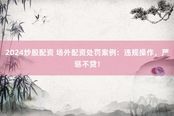 2024炒股配资 场外配资处罚案例：违规操作，严惩不贷！