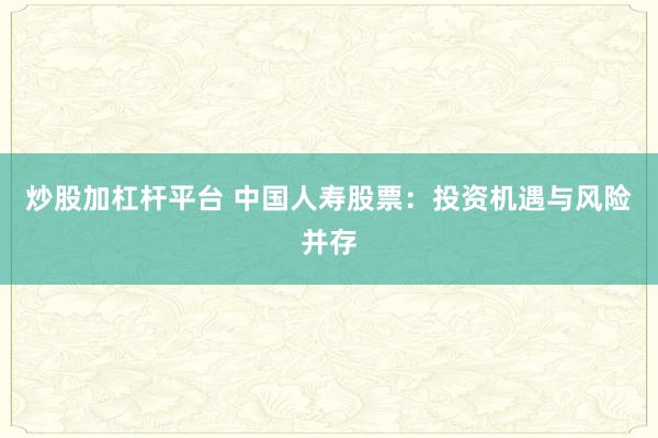 炒股加杠杆平台 中国人寿股票：投资机遇与风险并存