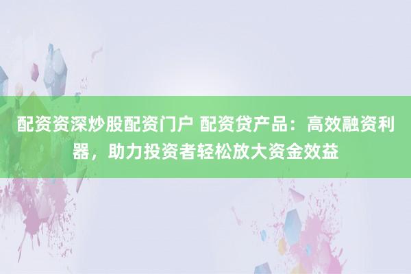 配资资深炒股配资门户 配资贷产品：高效融资利器，助力投资者轻松放大资金效益