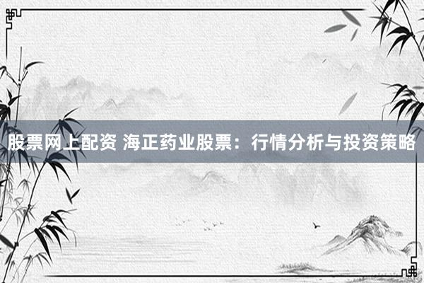 股票网上配资 海正药业股票：行情分析与投资策略