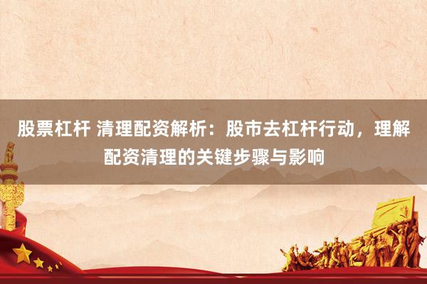 股票杠杆 清理配资解析:股市去杠杆行动,理解配资清理的关键步骤与影响
