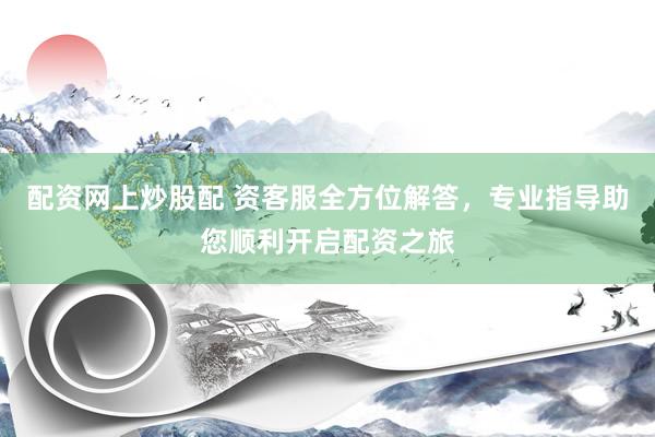 配资网上炒股配 资客服全方位解答,专业指导助您顺利开启配资之旅