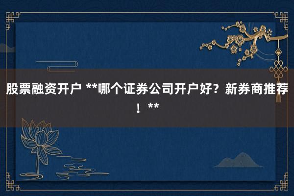 股票融资开户 **哪个证券公司开户好?新券商推荐!**