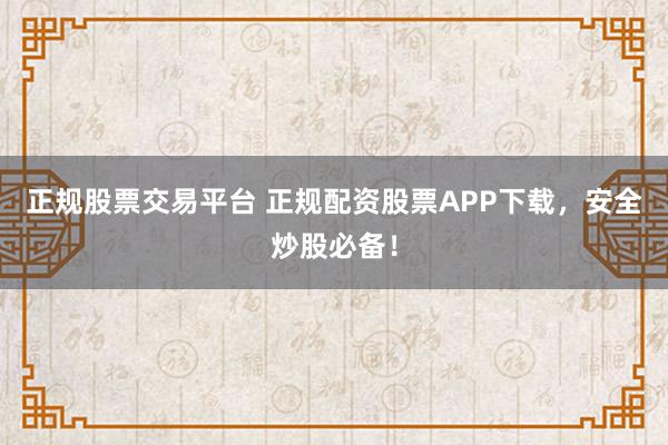正规股票交易平台 正规配资股票APP下载,安全炒股必备!