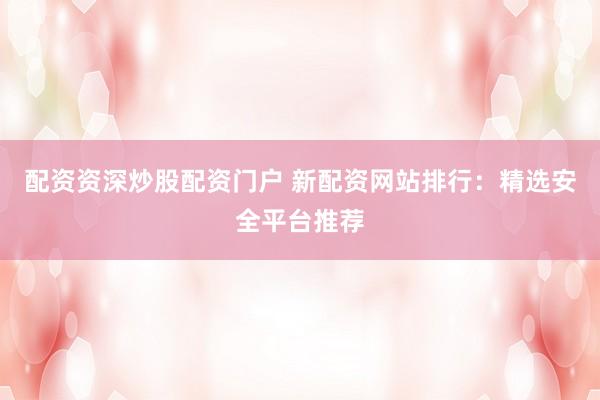 配资资深炒股配资门户 新配资网站排行:精选安全平台推荐