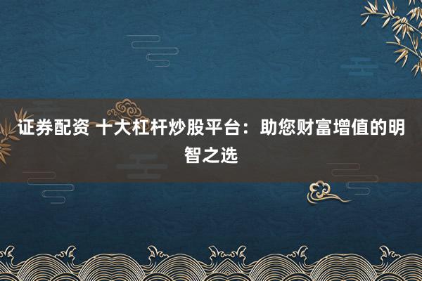证券配资 十大杠杆炒股平台：助您财富增值的明智之选