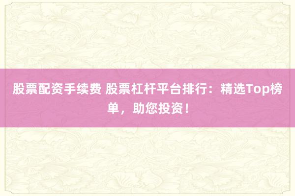 股票配资手续费 股票杠杆平台排行：精选Top榜单，助您投资！