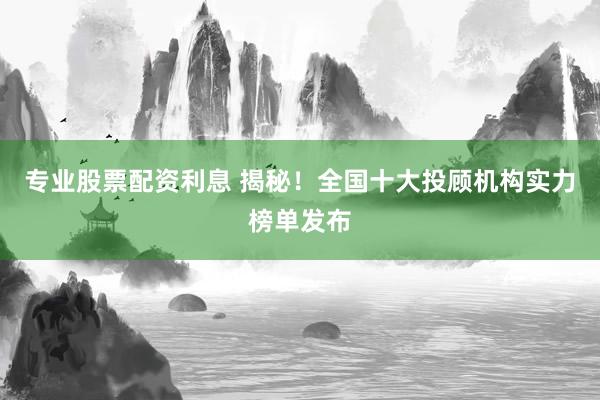 专业股票配资利息 揭秘!全国十大投顾机构实力榜单发布