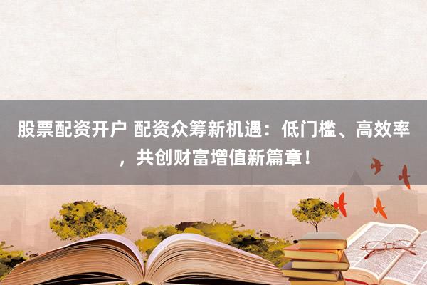 股票配资开户 配资众筹新机遇:低门槛、高效率,共创财富增值新篇章!